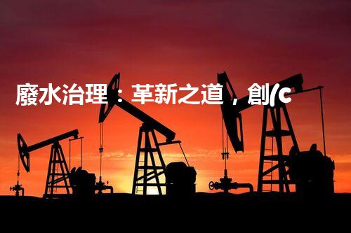 廢水治理：革新之道，創(chuàng)新技術(shù)為何成就環(huán)保奇跡？